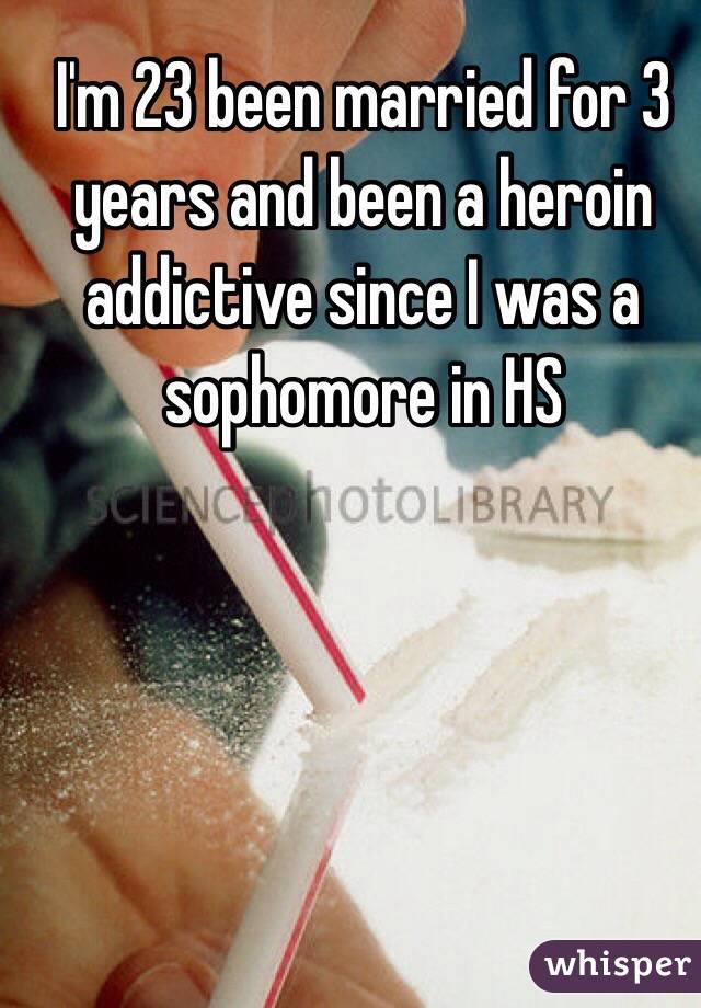 I'm 23 been married for 3 years and been a heroin addictive since I was a sophomore in HS