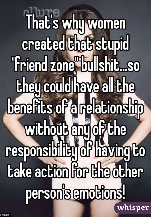 That's why women created that stupid "friend zone" bullshit...so they could have all the benefits of a relationship without any of the responsibility of having to take action for the other person's emotions!