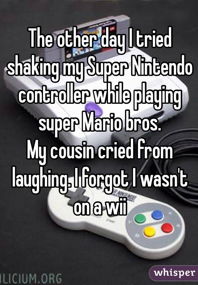 The other day I tried shaking my Super Nintendo controller while playing super Mario bros.
My cousin cried from laughing. I forgot I wasn't on a wii