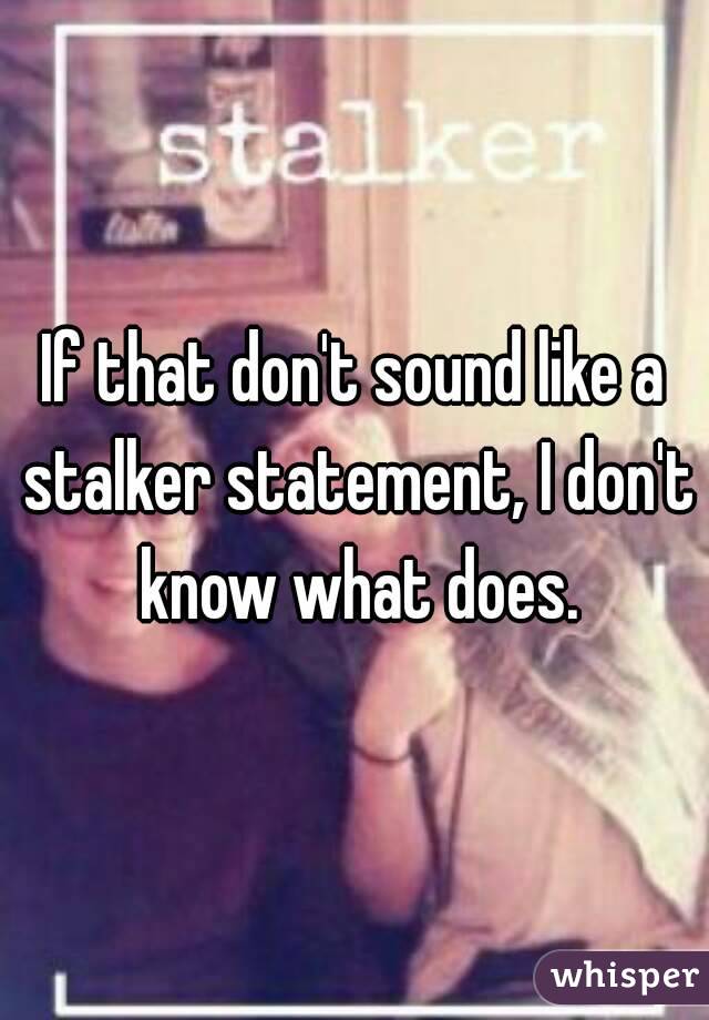 If that don't sound like a stalker statement, I don't know what does.