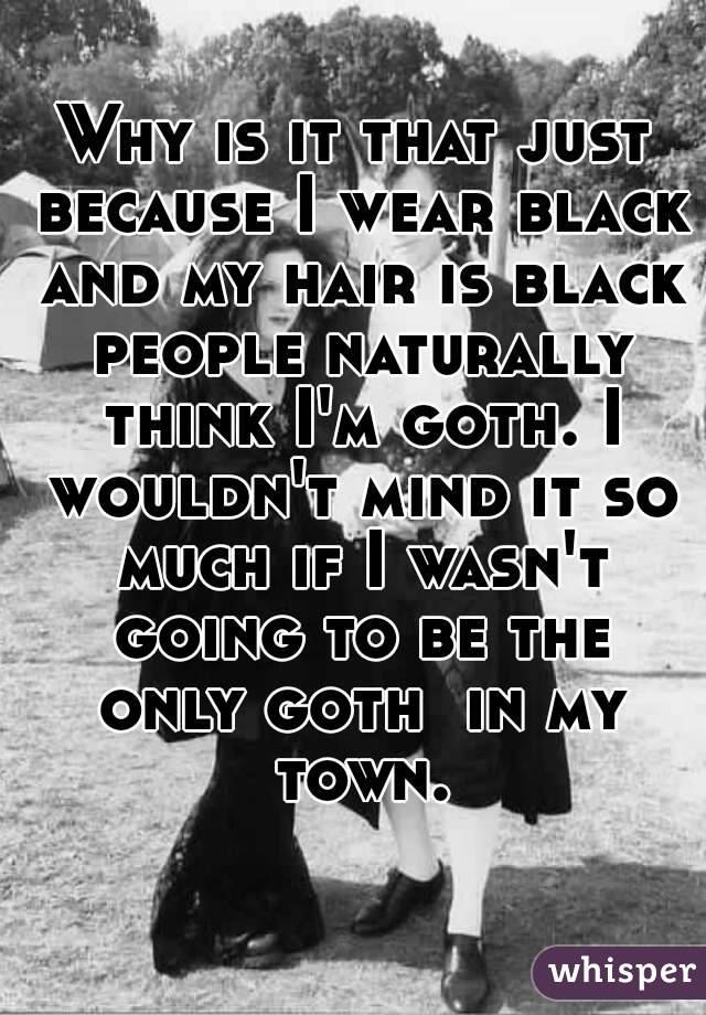 Why is it that just because I wear black and my hair is black people naturally think I'm goth. I wouldn't mind it so much if I wasn't going to be the only goth  in my town.