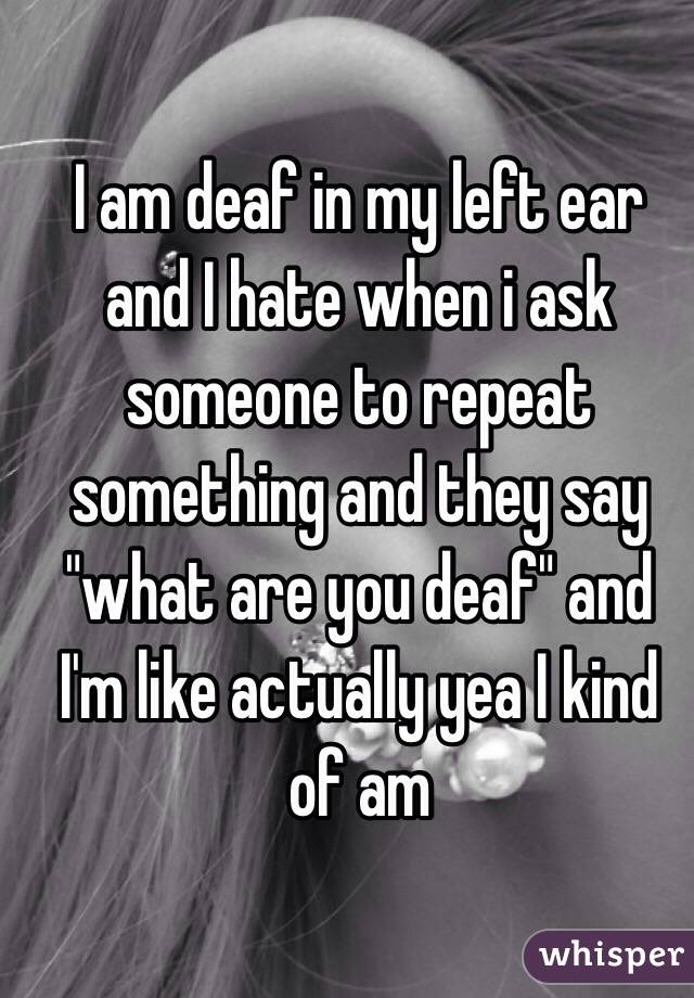 I am deaf in my left ear and I hate when i ask someone to repeat something and they say "what are you deaf" and I'm like actually yea I kind of am