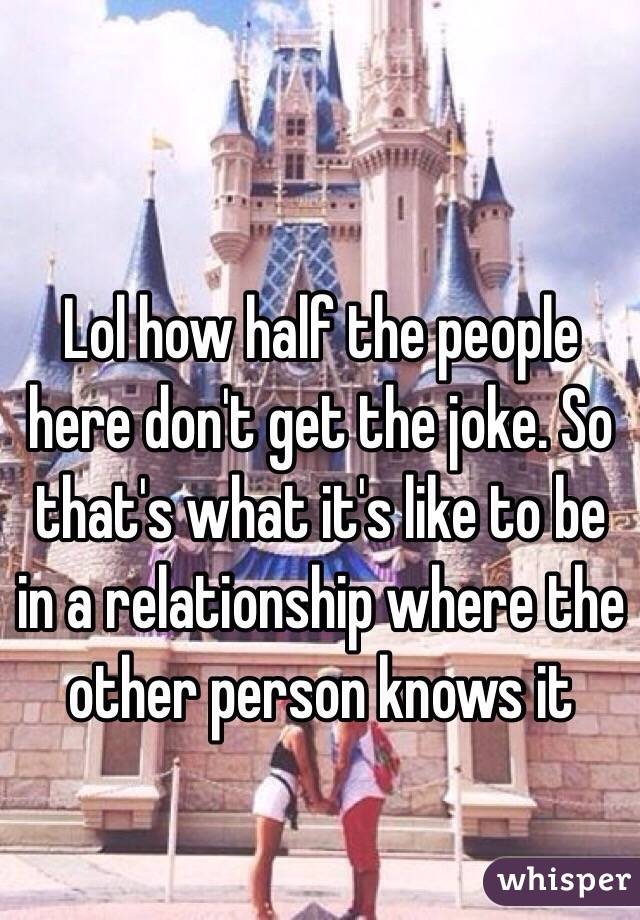 Lol how half the people here don't get the joke. So that's what it's like to be in a relationship where the other person knows it