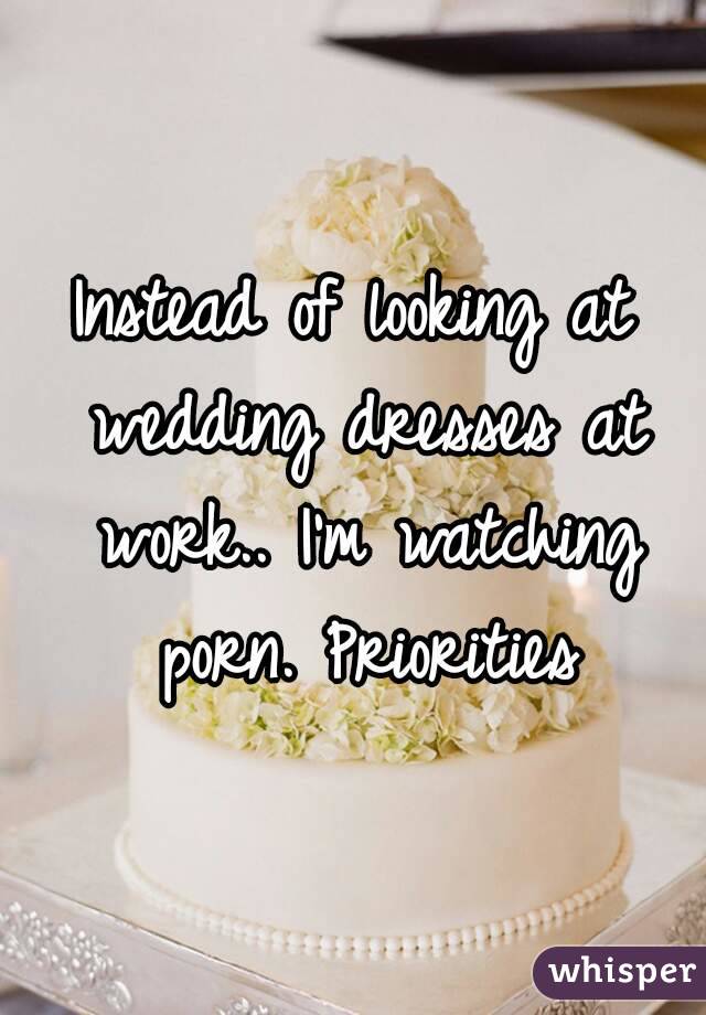 Instead of looking at wedding dresses at work.. I'm watching porn. Priorities