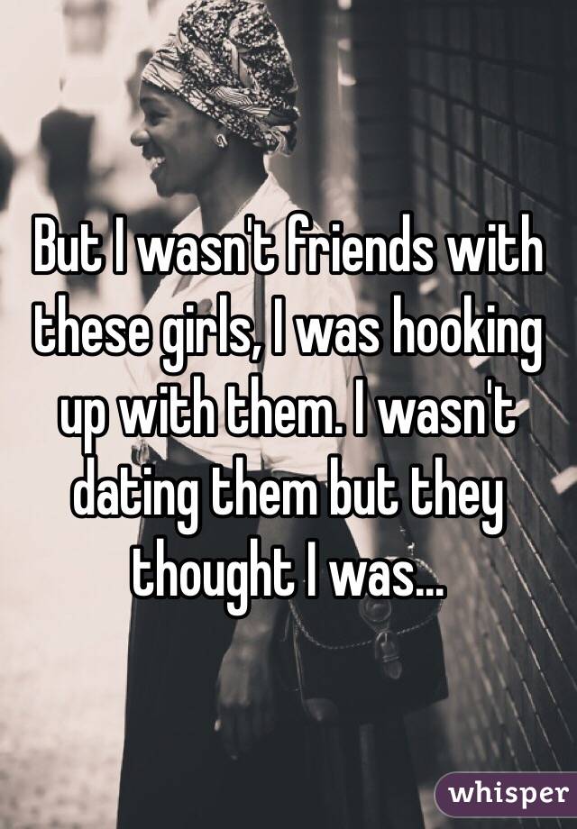 But I wasn't friends with these girls, I was hooking up with them. I wasn't dating them but they thought I was... 