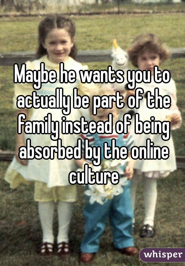 Maybe he wants you to actually be part of the family instead of being absorbed by the online culture