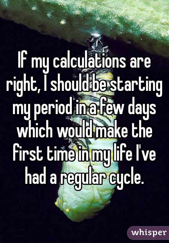 If my calculations are right, I should be starting my period in a few days which would make the first time in my life I've had a regular cycle. 