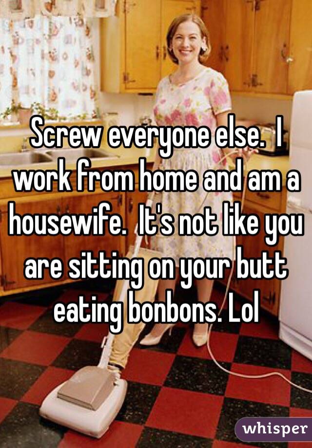 Screw everyone else.  I work from home and am a housewife.  It's not like you are sitting on your butt eating bonbons. Lol