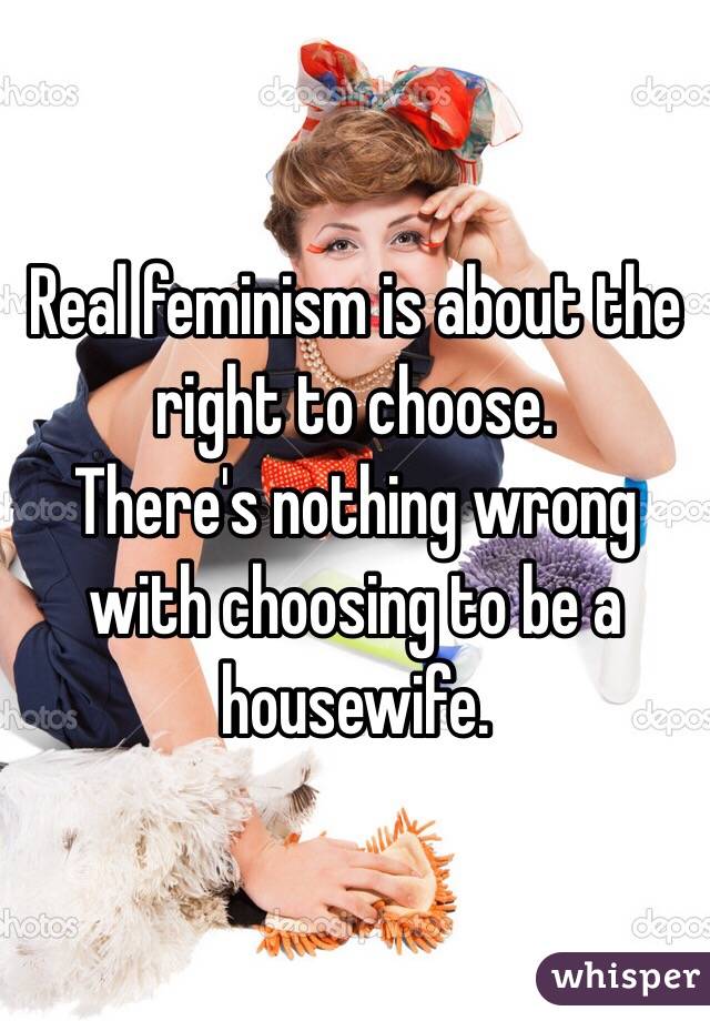 Real feminism is about the right to choose. 
There's nothing wrong with choosing to be a housewife. 