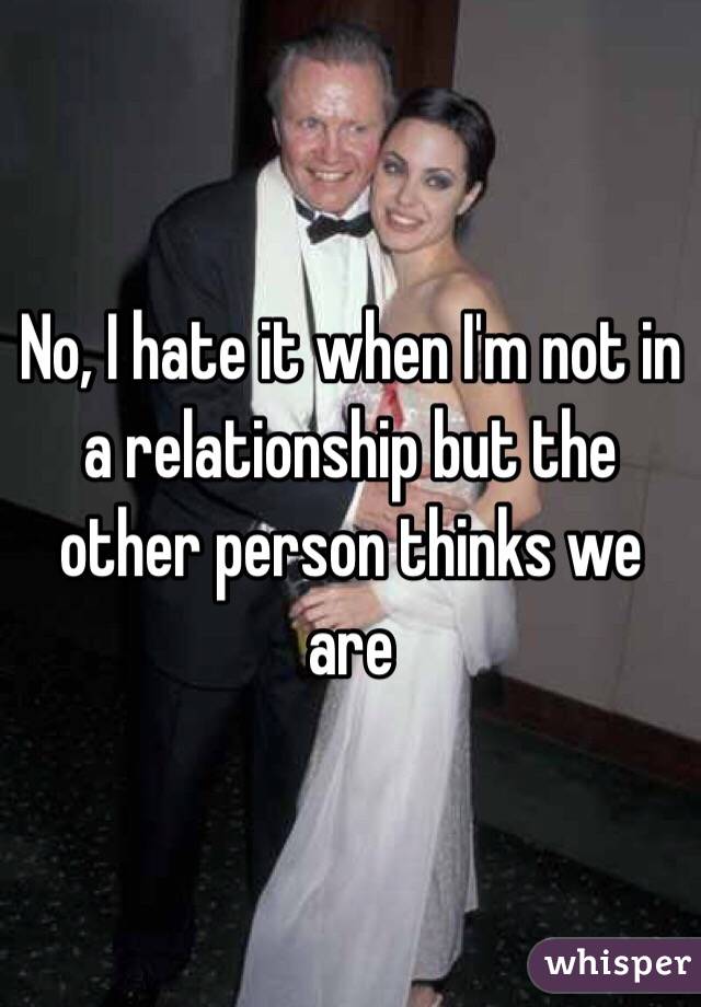 No, I hate it when I'm not in a relationship but the other person thinks we are