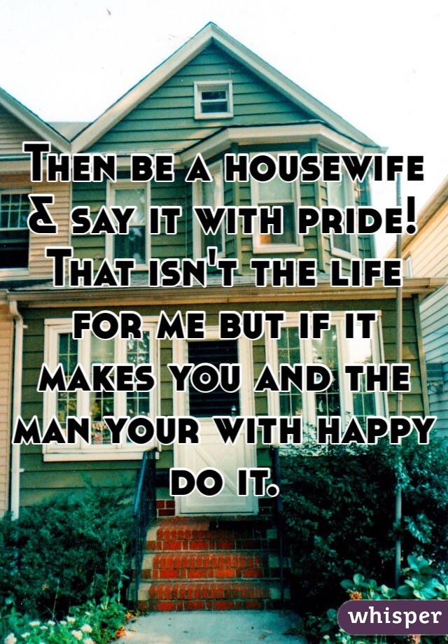 Then be a housewife & say it with pride!
That isn't the life for me but if it makes you and the man your with happy do it. 