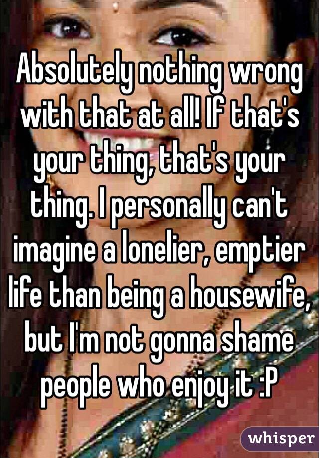 Absolutely nothing wrong with that at all! If that's your thing, that's your thing. I personally can't imagine a lonelier, emptier life than being a housewife, but I'm not gonna shame people who enjoy it :P