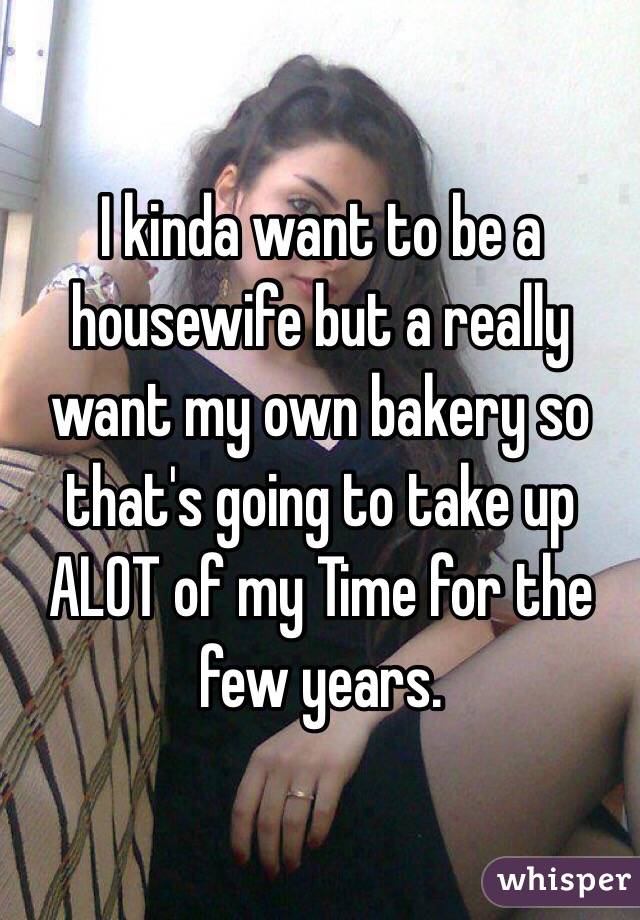 I kinda want to be a housewife but a really want my own bakery so that's going to take up ALOT of my Time for the few years. 