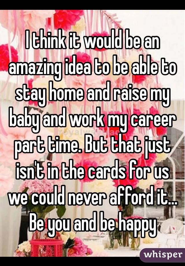 I think it would be an amazing idea to be able to stay home and raise my baby and work my career part time. But that just isn't in the cards for us we could never afford it... Be you and be happy