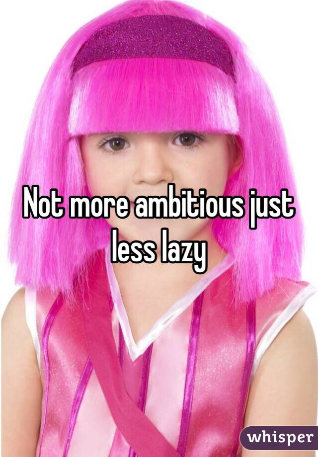 Not more ambitious just less lazy 