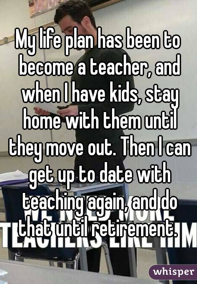 My life plan has been to become a teacher, and when I have kids, stay home with them until they move out. Then I can get up to date with teaching again, and do that until retirement. 