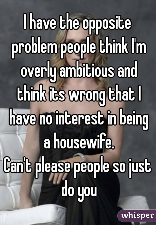 I have the opposite problem people think I'm overly ambitious and think its wrong that I have no interest in being a housewife.
Can't please people so just do you