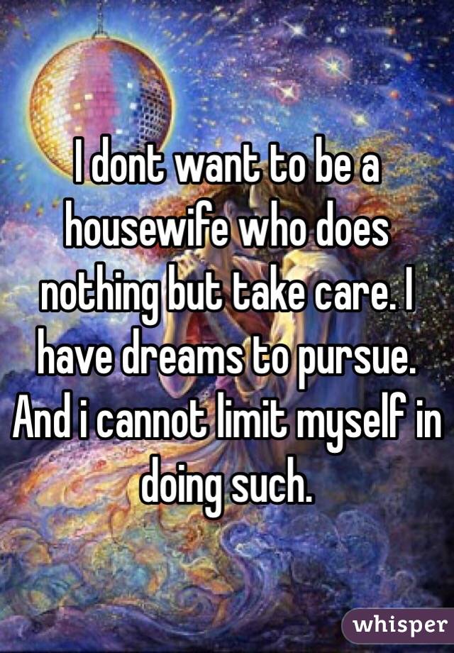 I dont want to be a housewife who does nothing but take care. I have dreams to pursue. And i cannot limit myself in doing such.