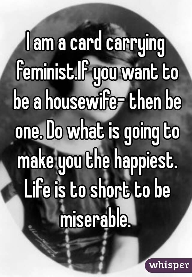 I am a card carrying feminist.If you want to be a housewife- then be one. Do what is going to make you the happiest. Life is to short to be miserable. 