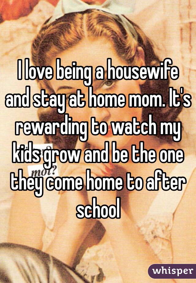 I love being a housewife and stay at home mom. It's rewarding to watch my kids grow and be the one they come home to after school