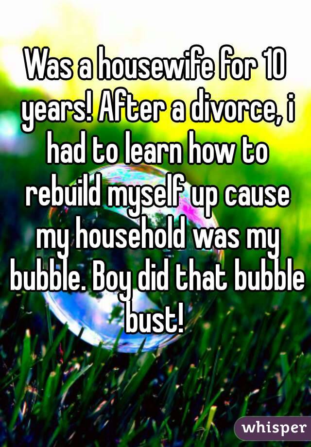 Was a housewife for 10 years! After a divorce, i had to learn how to rebuild myself up cause my household was my bubble. Boy did that bubble bust! 