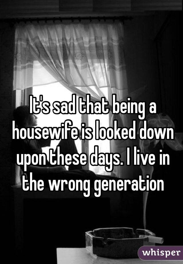 It's sad that being a housewife is looked down upon these days. I live in the wrong generation