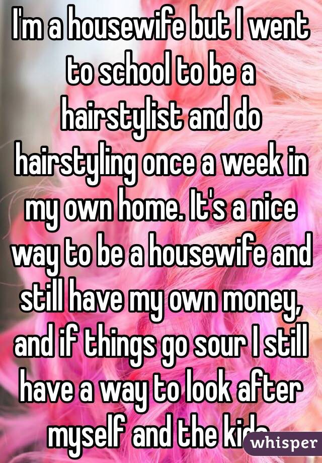 I'm a housewife but I went to school to be a hairstylist and do hairstyling once a week in my own home. It's a nice way to be a housewife and still have my own money, and if things go sour I still have a way to look after myself and the kids.