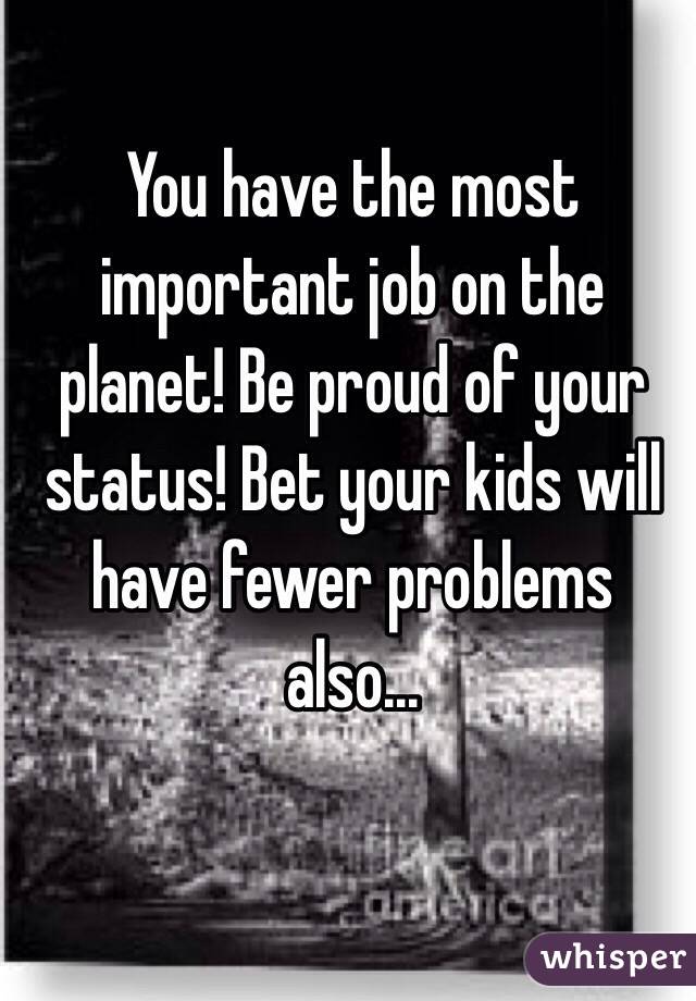 You have the most important job on the planet! Be proud of your status! Bet your kids will have fewer problems also...