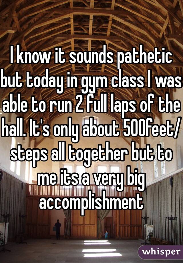 I know it sounds pathetic but today in gym class I was able to run 2 full laps of the hall. It's only about 500feet/steps all together but to me its a very big accomplishment 