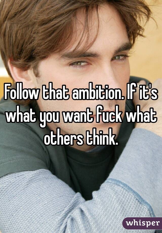 Follow that ambition. If it's what you want fuck what others think.