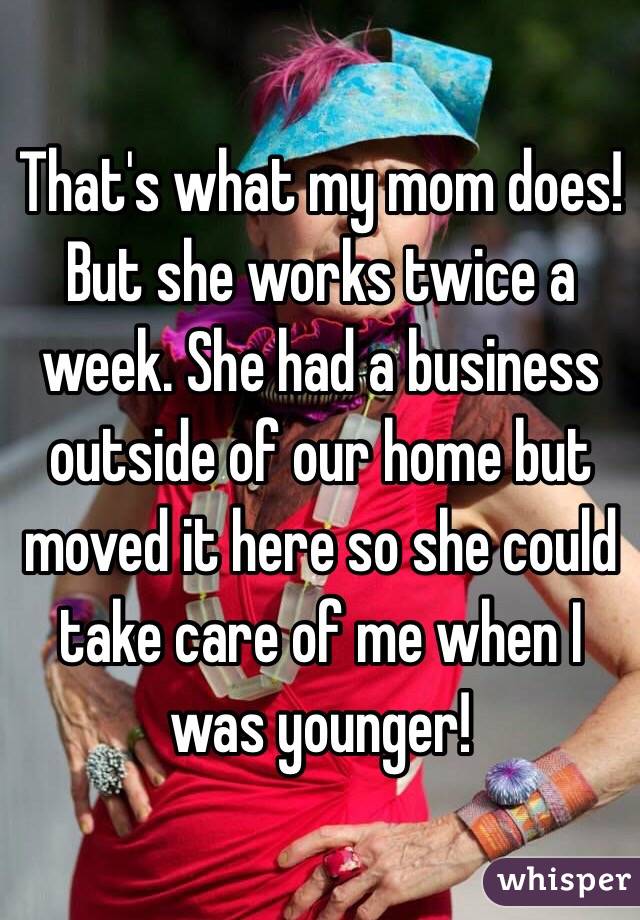 That's what my mom does! But she works twice a week. She had a business outside of our home but moved it here so she could take care of me when I was younger!