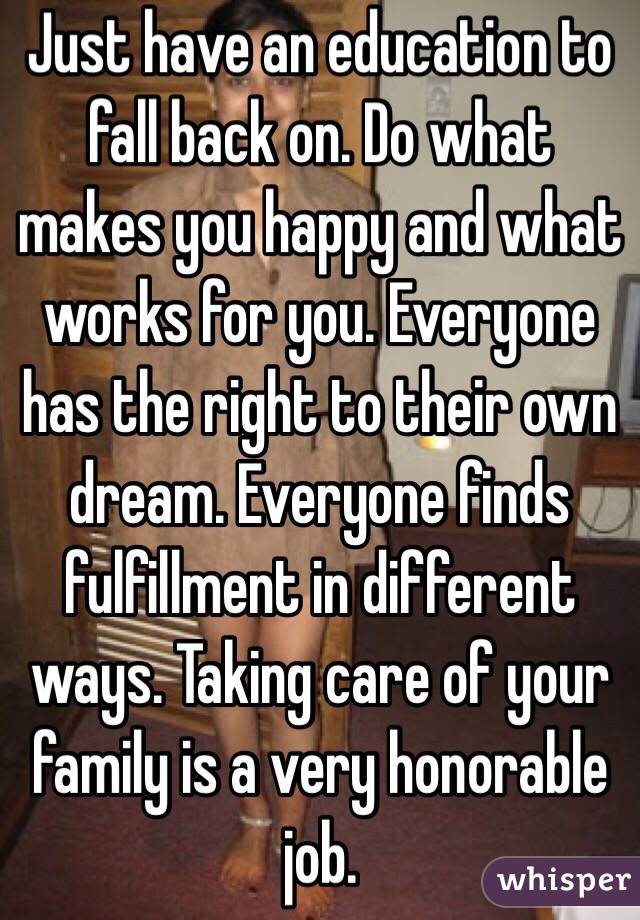 Just have an education to fall back on. Do what makes you happy and what works for you. Everyone has the right to their own dream. Everyone finds fulfillment in different ways. Taking care of your family is a very honorable job. 