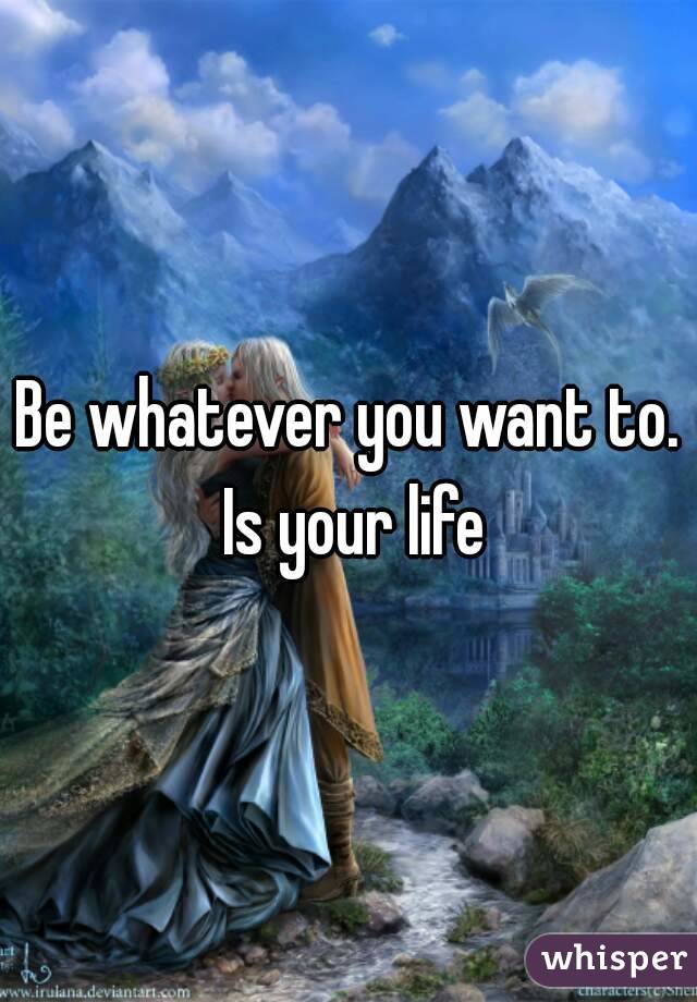 Be whatever you want to. Is your life