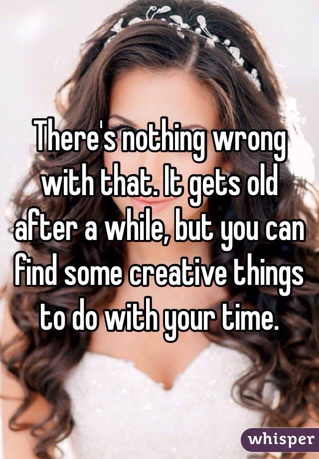 There's nothing wrong with that. It gets old after a while, but you can find some creative things to do with your time. 