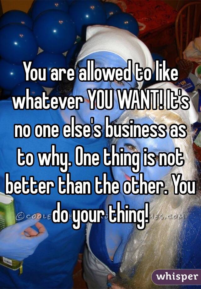 You are allowed to like whatever YOU WANT! It's no one else's business as to why. One thing is not better than the other. You do your thing! 