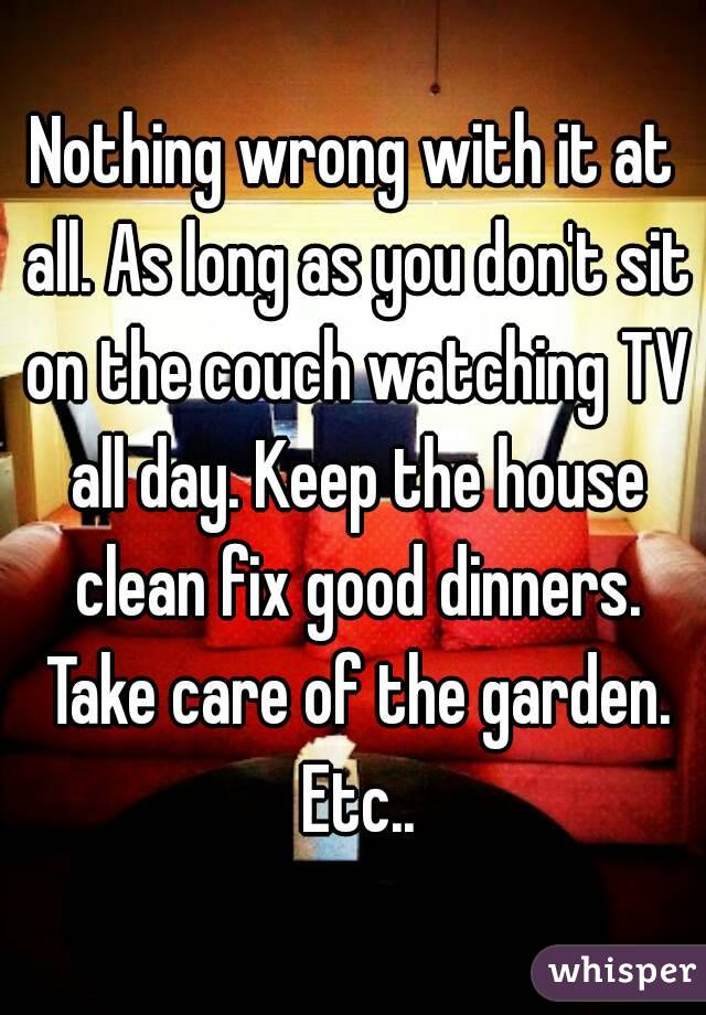 Nothing wrong with it at all. As long as you don't sit on the couch watching TV all day. Keep the house clean fix good dinners. Take care of the garden. Etc..