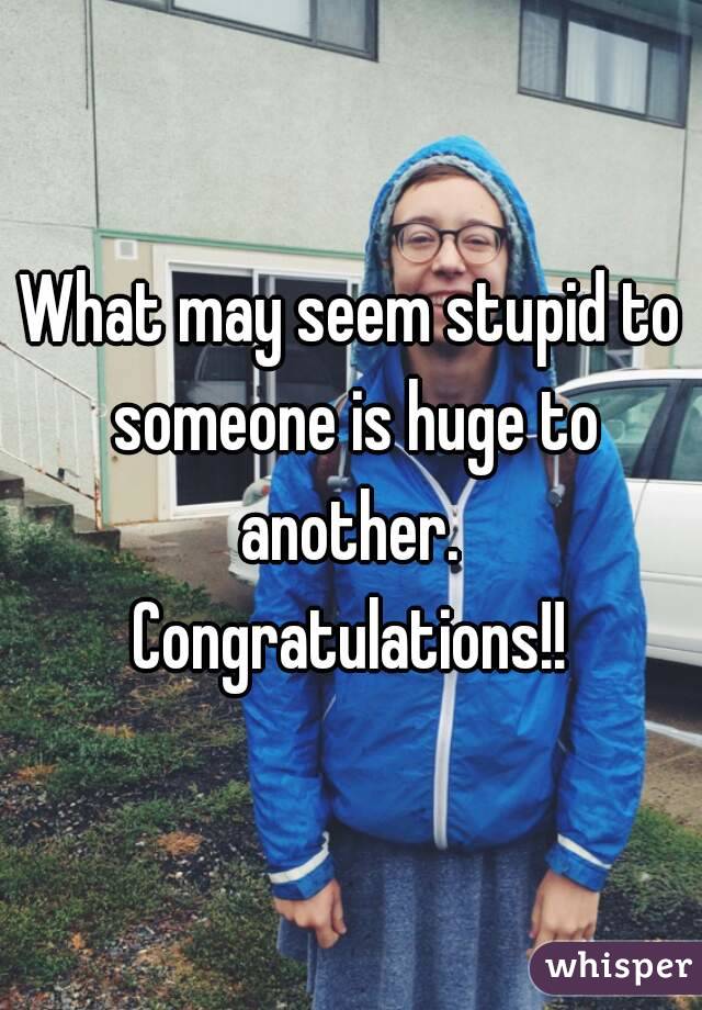 What may seem stupid to someone is huge to another. 
Congratulations!!