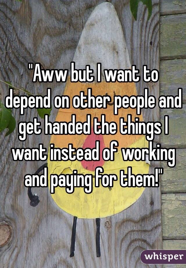 "Aww but I want to depend on other people and get handed the things I want instead of working and paying for them!"