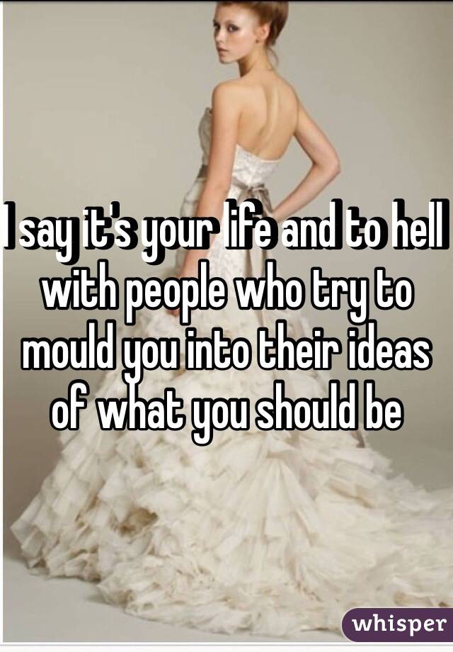 I say it's your life and to hell with people who try to mould you into their ideas of what you should be 