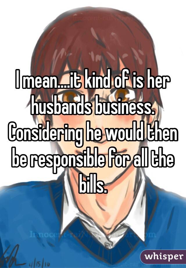 I mean....it kind of is her husbands business.  Considering he would then be responsible for all the bills. 