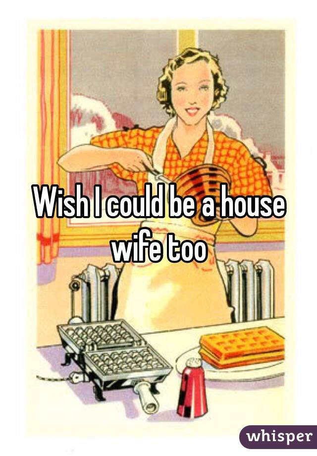 Wish I could be a house wife too