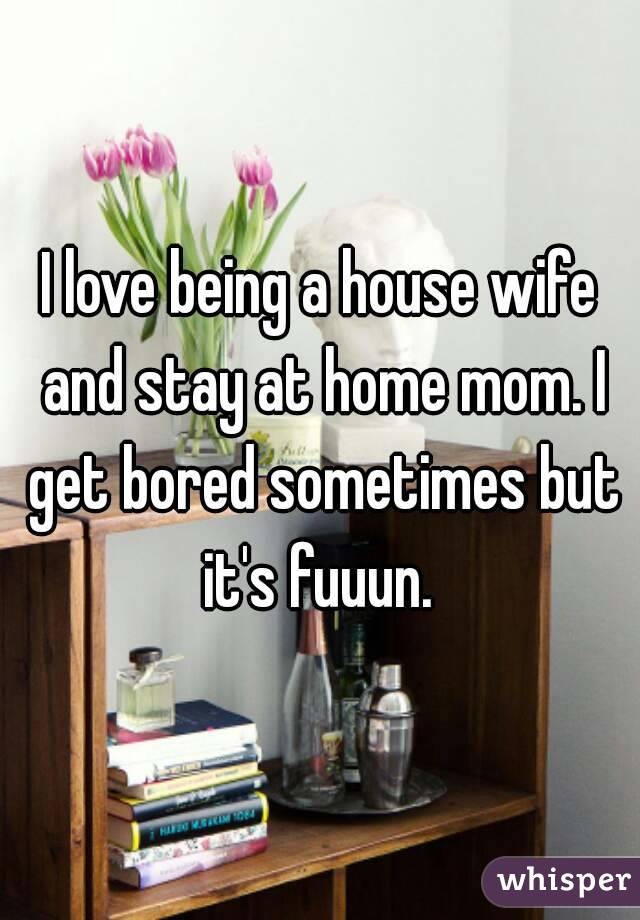 I love being a house wife and stay at home mom. I get bored sometimes but it's fuuun. 