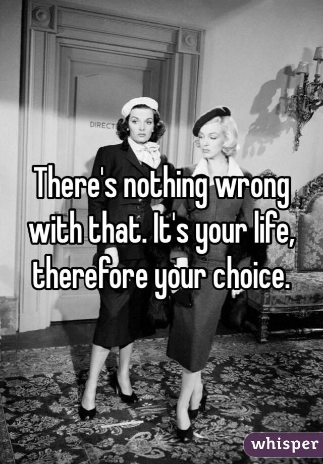 There's nothing wrong with that. It's your life, therefore your choice.