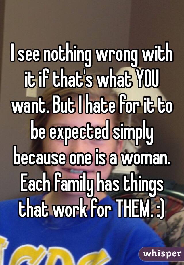 I see nothing wrong with it if that's what YOU want. But I hate for it to be expected simply because one is a woman. Each family has things that work for THEM. :)