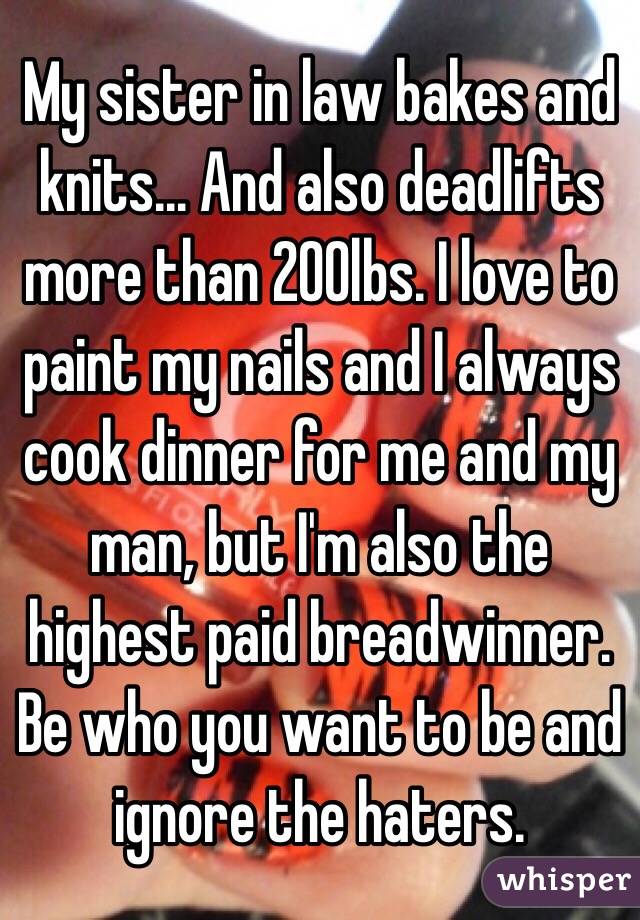 My sister in law bakes and knits... And also deadlifts more than 200lbs. I love to paint my nails and I always cook dinner for me and my man, but I'm also the highest paid breadwinner. Be who you want to be and ignore the haters.