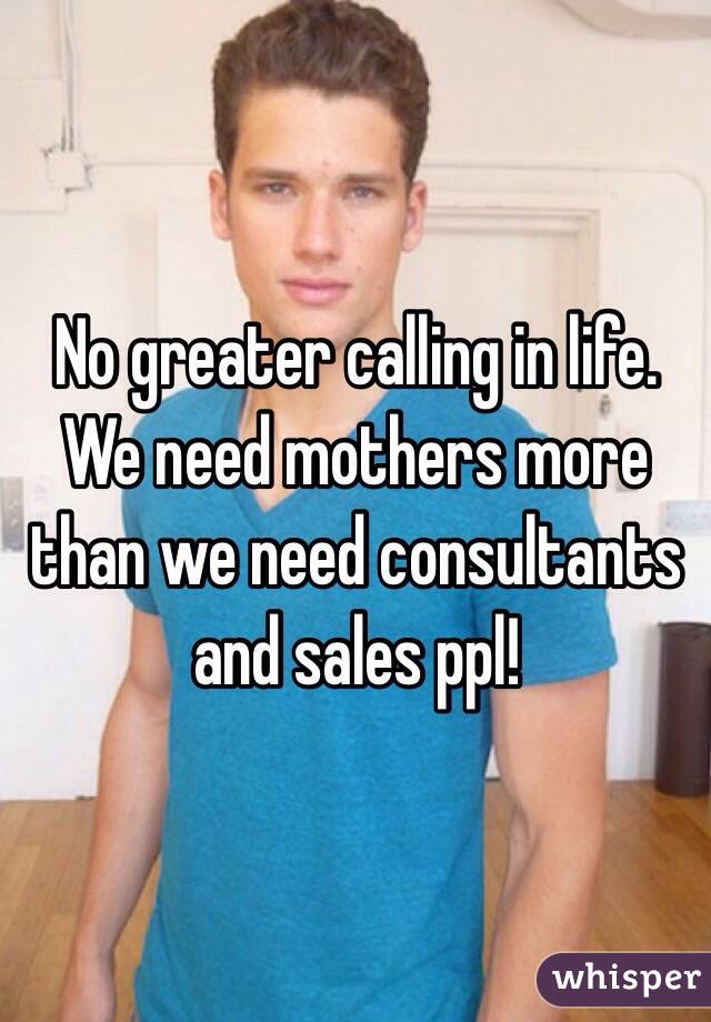 No greater calling in life.
We need mothers more than we need consultants and sales ppl!
