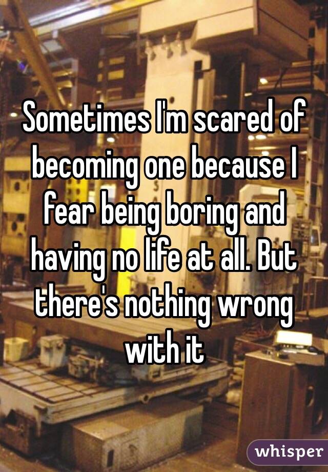 Sometimes I'm scared of becoming one because I fear being boring and having no life at all. But there's nothing wrong with it