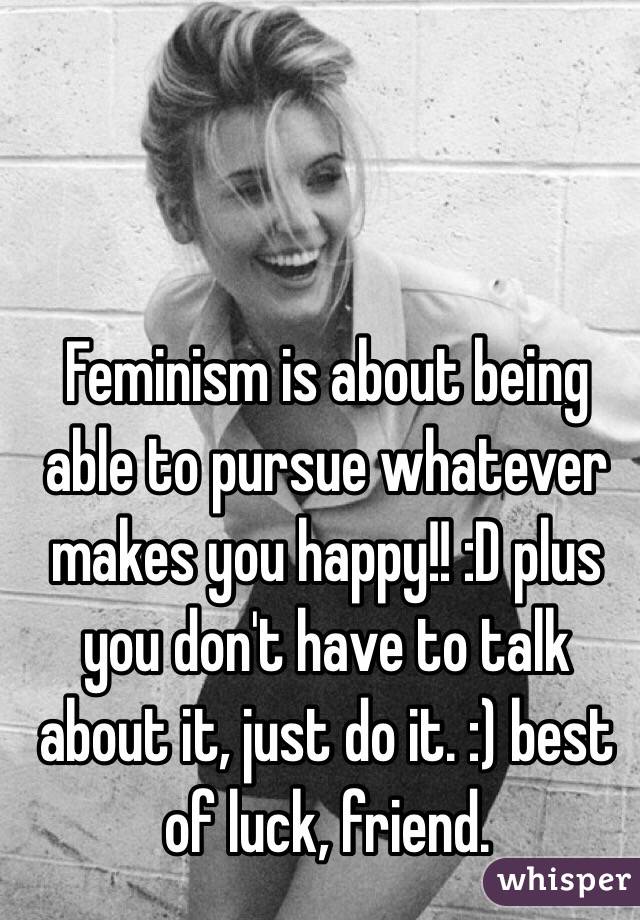 Feminism is about being able to pursue whatever makes you happy!! :D plus you don't have to talk about it, just do it. :) best of luck, friend. 