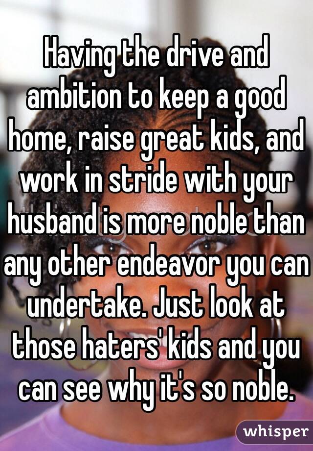 Having the drive and ambition to keep a good home, raise great kids, and work in stride with your husband is more noble than any other endeavor you can undertake. Just look at those haters' kids and you can see why it's so noble.