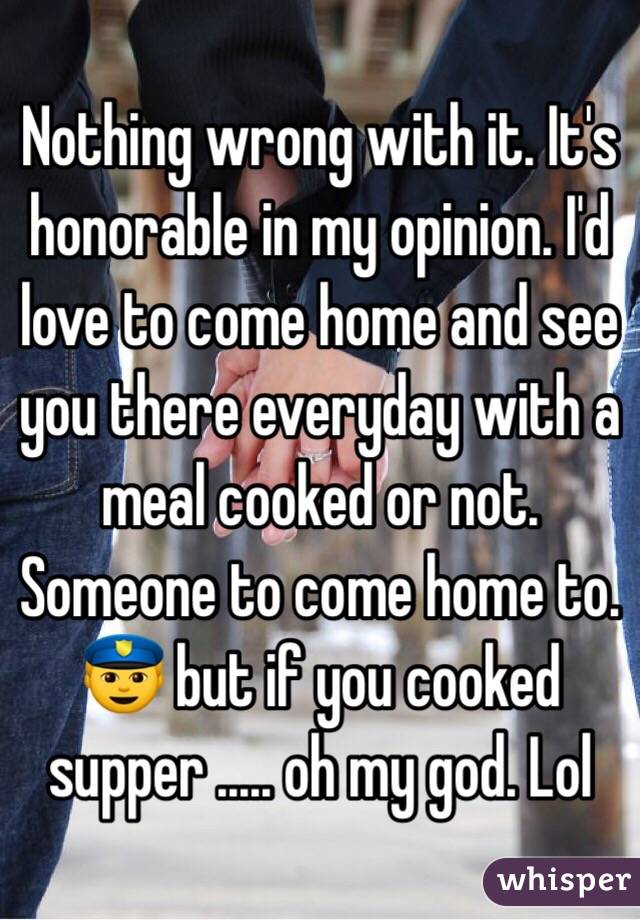 Nothing wrong with it. It's honorable in my opinion. I'd love to come home and see you there everyday with a meal cooked or not. Someone to come home to. 👮 but if you cooked supper ..... oh my god. Lol